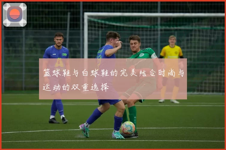 篮球鞋与白球鞋的完美结合时尚与运动的双重选择