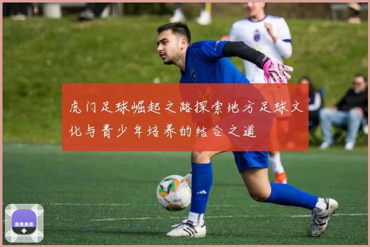 虎门足球崛起之路探索地方足球文化与青少年培养的结合之道