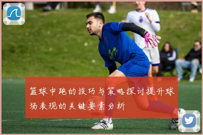 篮球中跑的技巧与策略探讨提升球场表现的关键要素分析