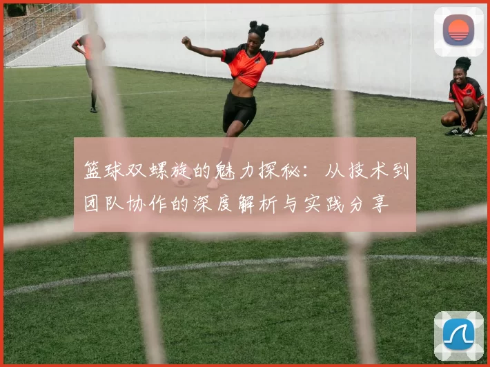 篮球双螺旋的魅力探秘：从技术到团队协作的深度解析与实践分享